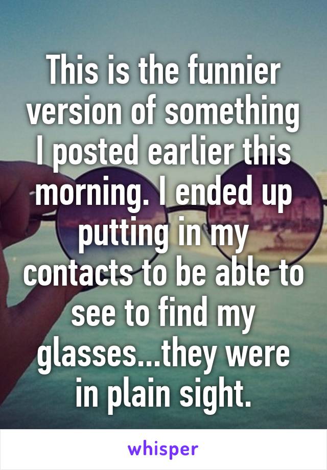 This is the funnier version of something I posted earlier this morning. I ended up putting in my contacts to be able to see to find my glasses...they were in plain sight.