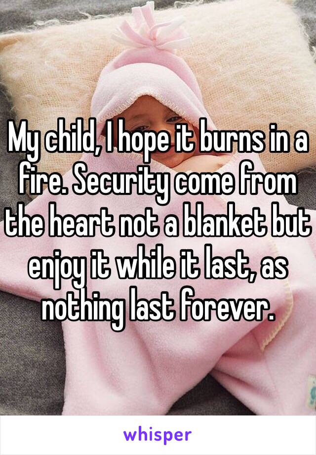 My child, I hope it burns in a fire. Security come from the heart not a blanket but enjoy it while it last, as nothing last forever.