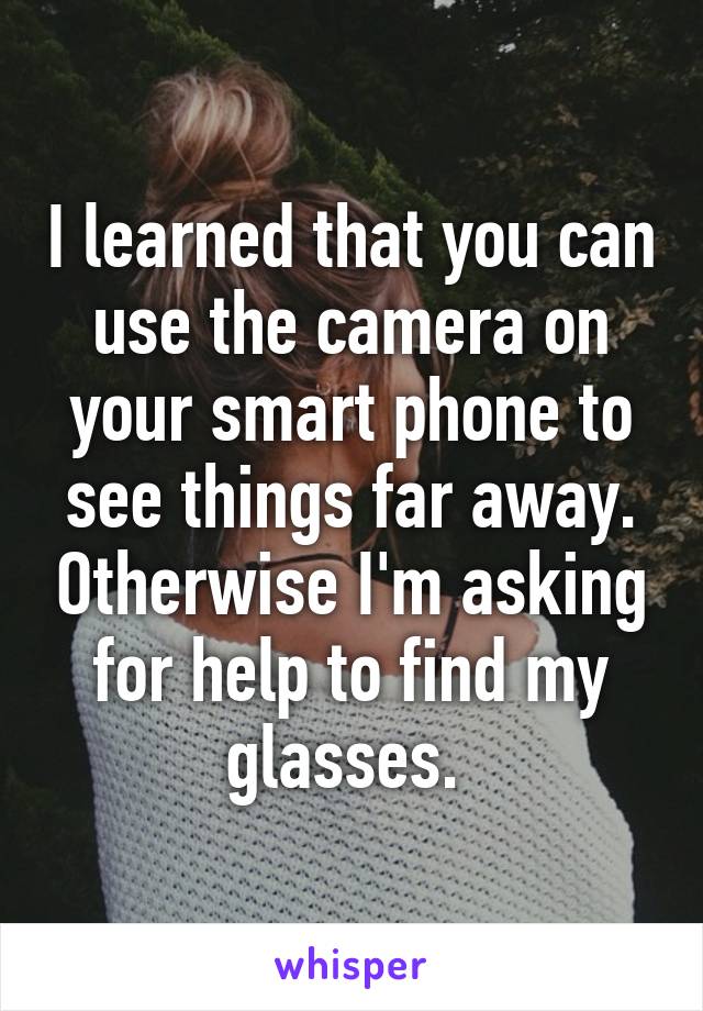 I learned that you can use the camera on your smart phone to see things far away. Otherwise I'm asking for help to find my glasses. 