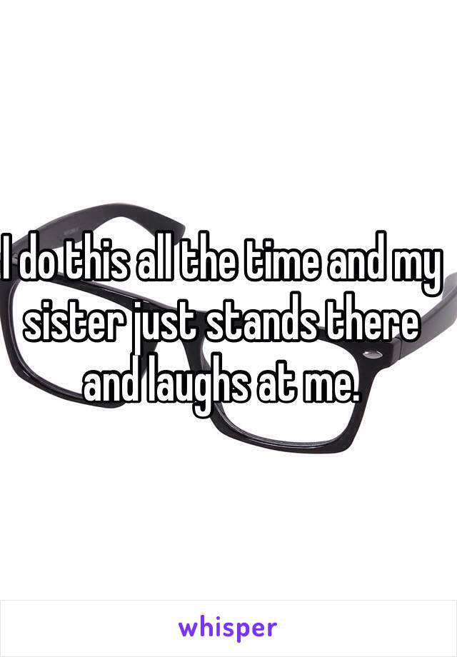 I do this all the time and my sister just stands there and laughs at me.