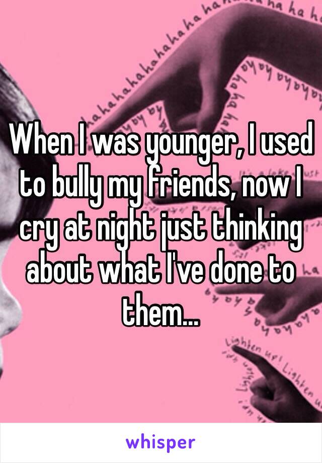 When I was younger, I used to bully my friends, now I cry at night just thinking about what I've done to them...