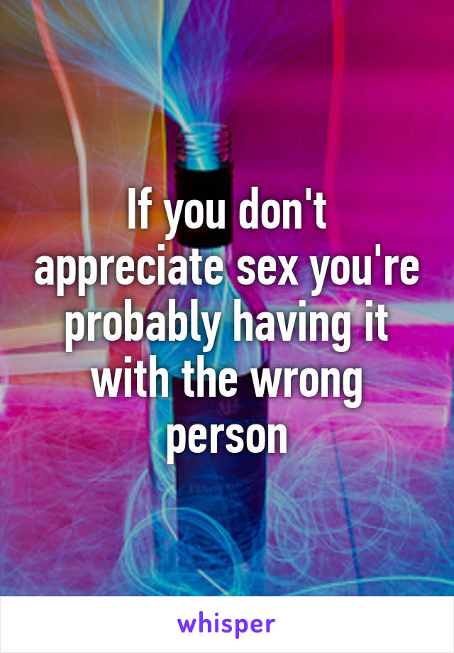 If you don't appreciate sex you're probably having it with the wrong person