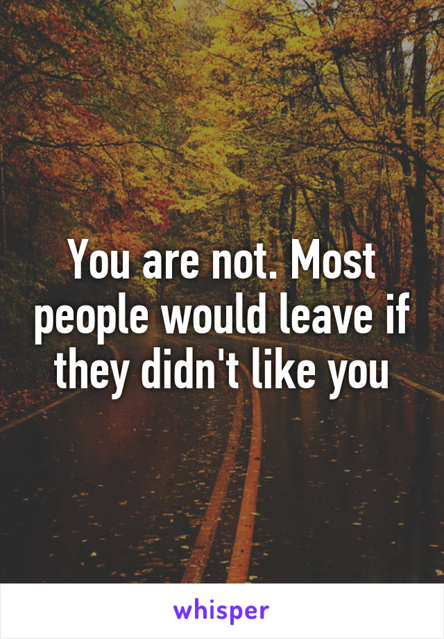 You are not. Most people would leave if they didn't like you