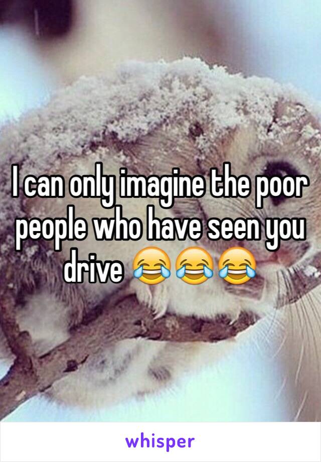 I can only imagine the poor people who have seen you drive 😂😂😂