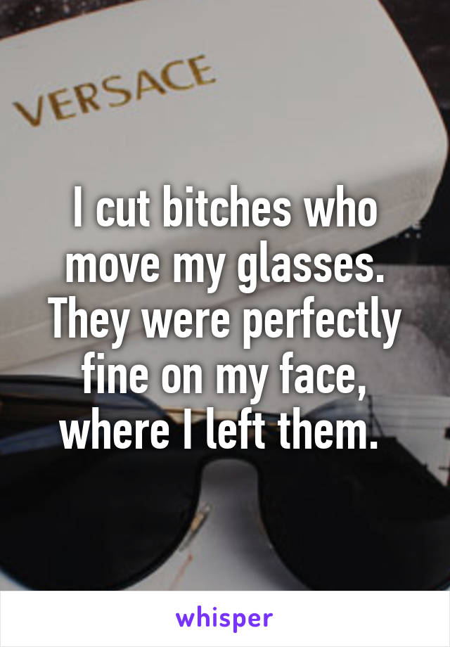 I cut bitches who move my glasses. They were perfectly fine on my face, where I left them. 