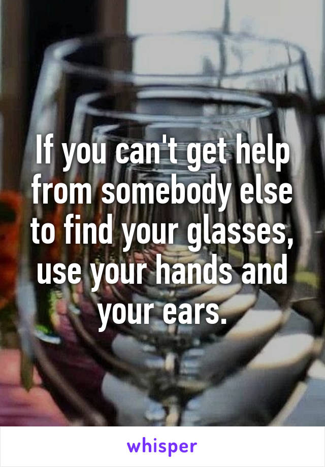 If you can't get help from somebody else to find your glasses, use your hands and your ears.