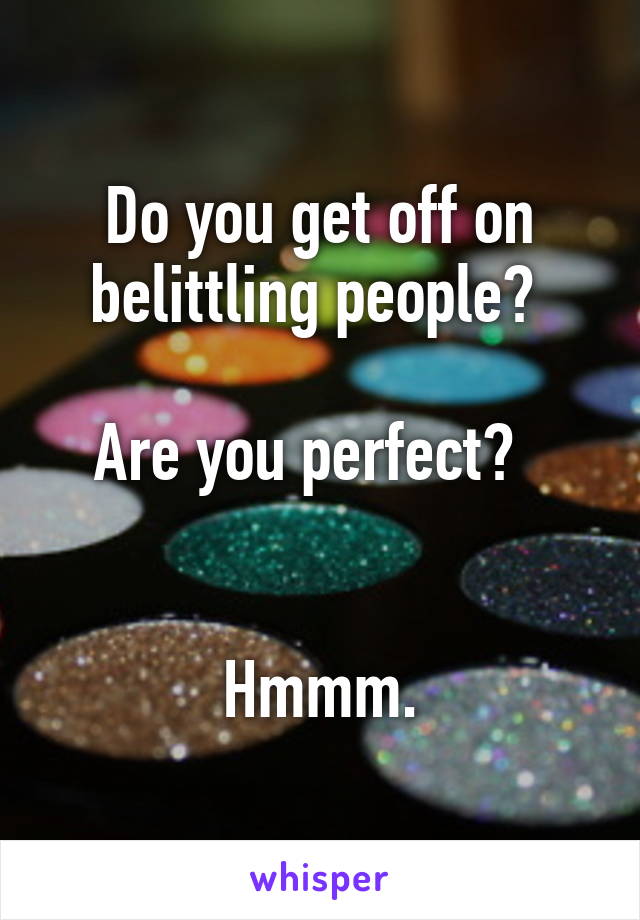 Do you get off on belittling people? 

Are you perfect?  


Hmmm.