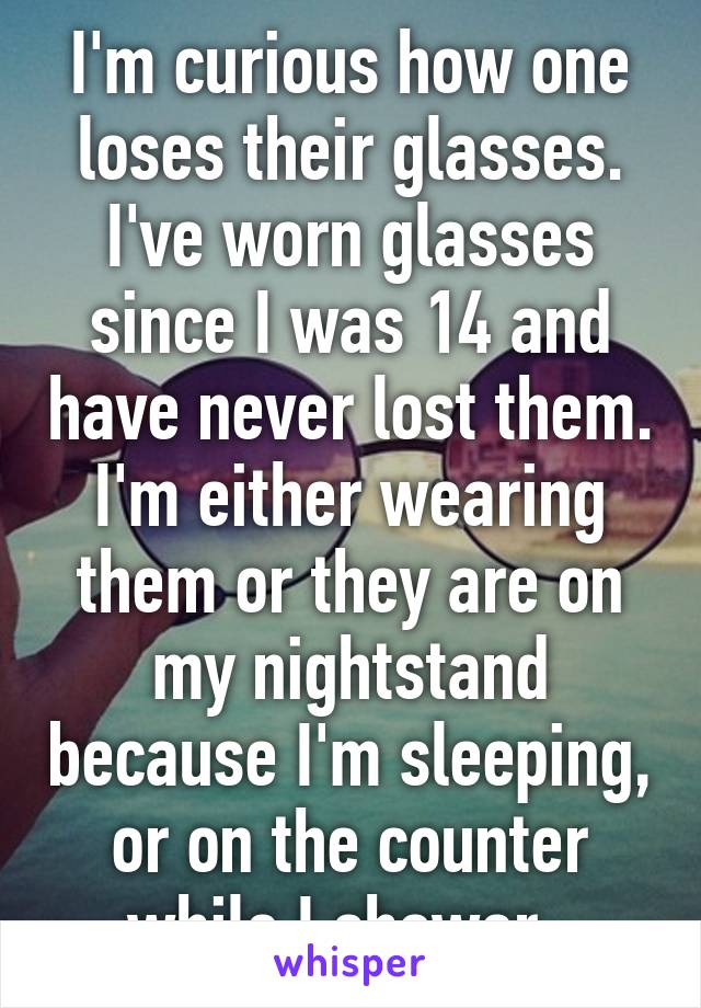 I'm curious how one loses their glasses. I've worn glasses since I was 14 and have never lost them. I'm either wearing them or they are on my nightstand because I'm sleeping, or on the counter while I shower. 