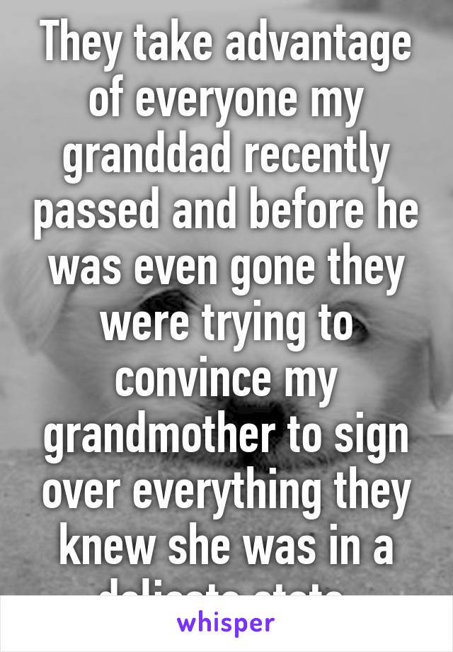 They take advantage of everyone my granddad recently passed and before he was even gone they were trying to convince my grandmother to sign over everything they knew she was in a delicate state 