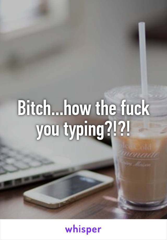 Bitch...how the fuck you typing?!?!