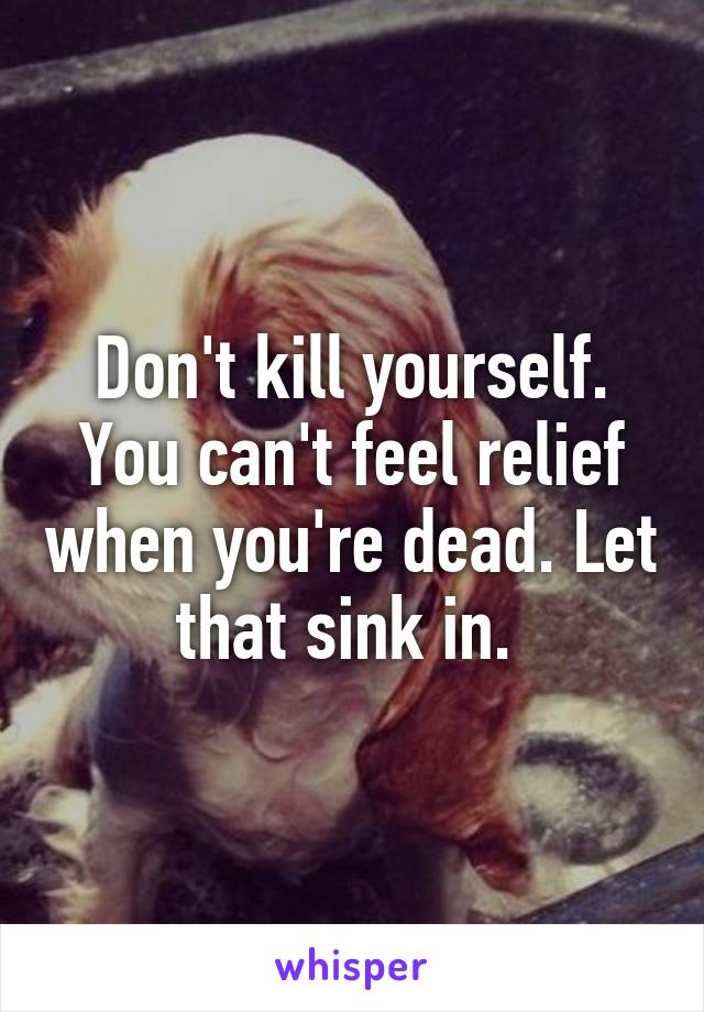 Don't kill yourself. You can't feel relief when you're dead. Let that sink in. 