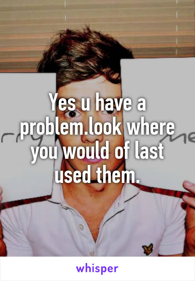 Yes u have a problem.look where you would of last used them.