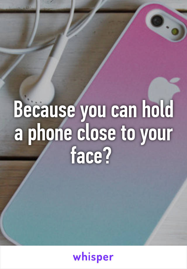 Because you can hold a phone close to your face? 