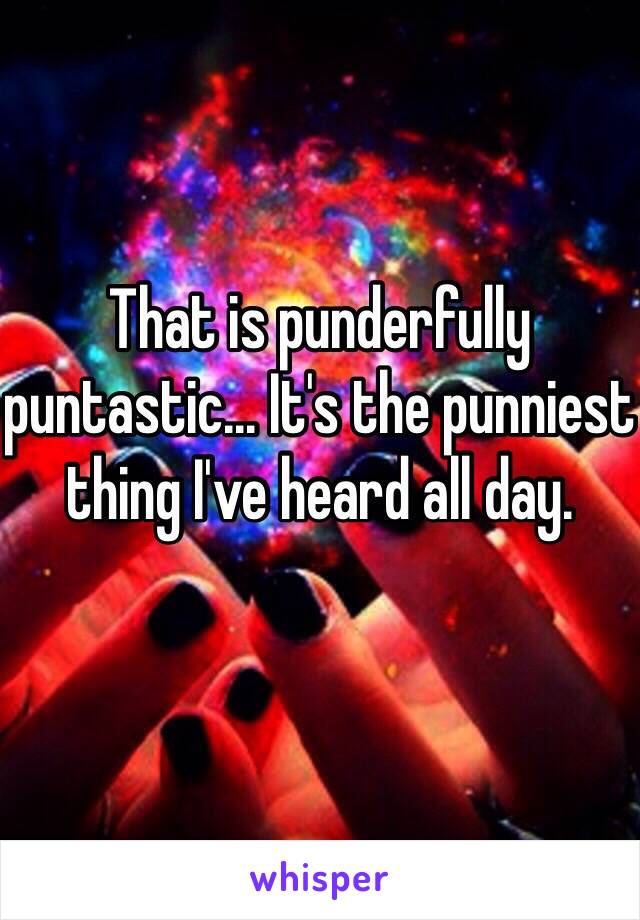 That is punderfully puntastic... It's the punniest thing I've heard all day.