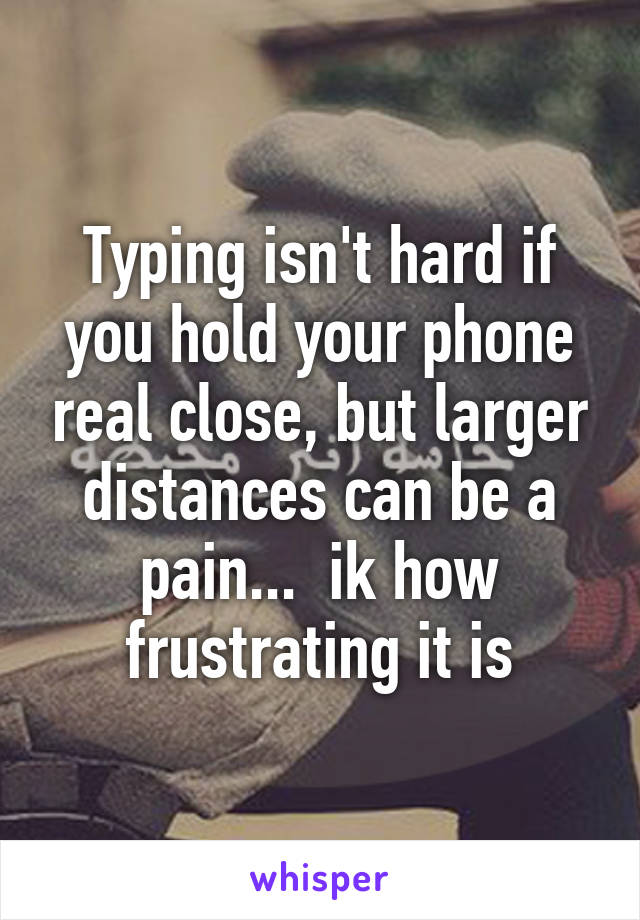 Typing isn't hard if you hold your phone real close, but larger distances can be a pain...  ik how frustrating it is