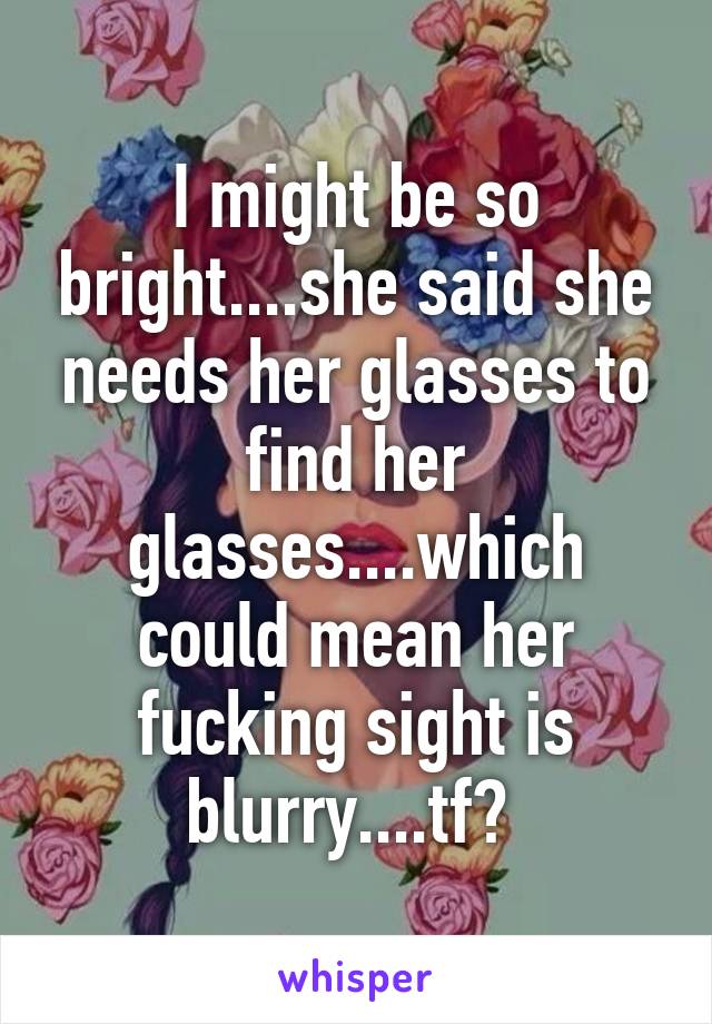 I might be so bright....she said she needs her glasses to find her glasses....which could mean her fucking sight is blurry....tf? 