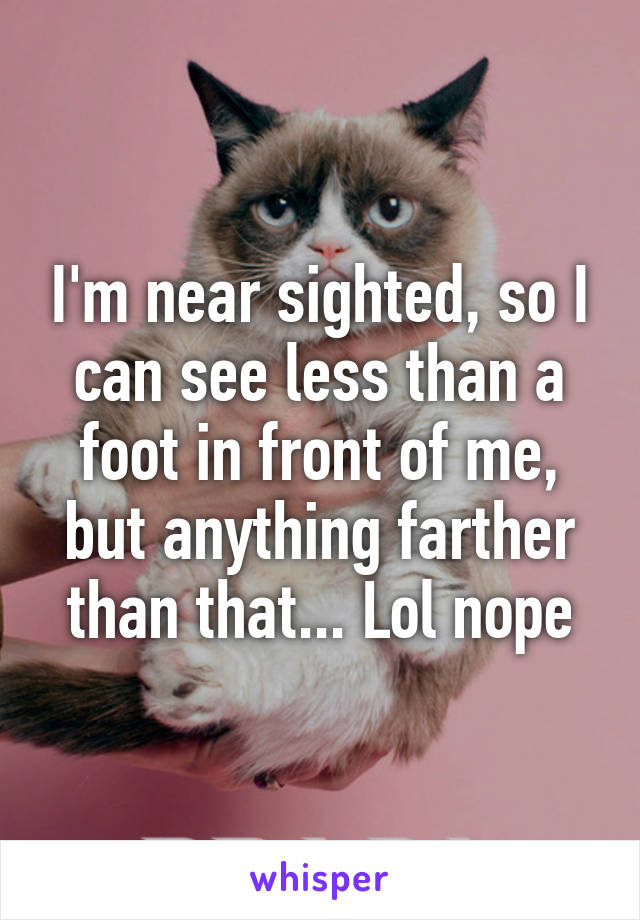 I'm near sighted, so I can see less than a foot in front of me, but anything farther than that... Lol nope