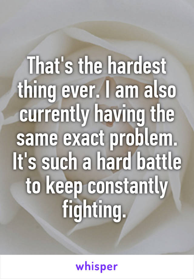 That's the hardest thing ever. I am also currently having the same exact problem. It's such a hard battle to keep constantly fighting. 