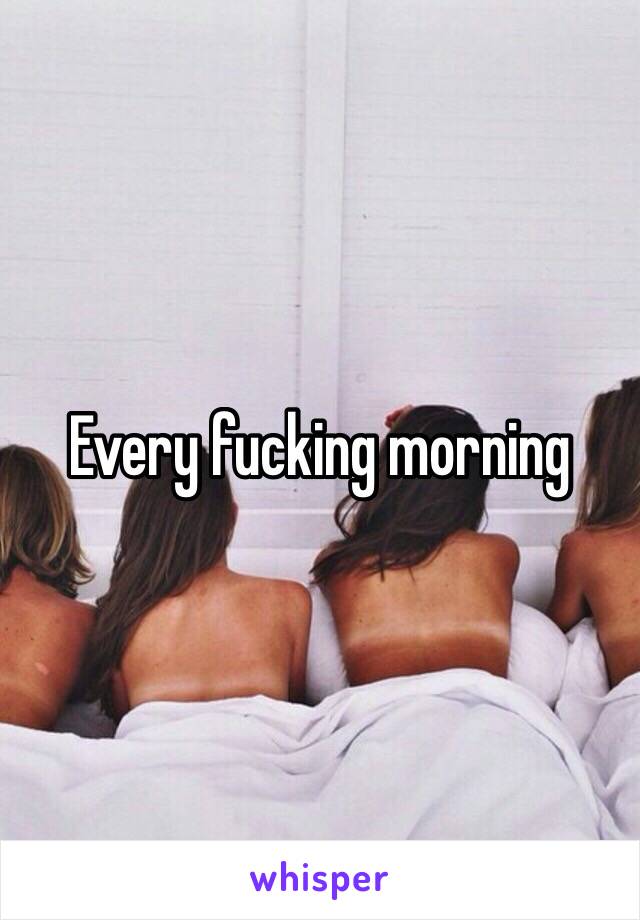 Every fucking morning