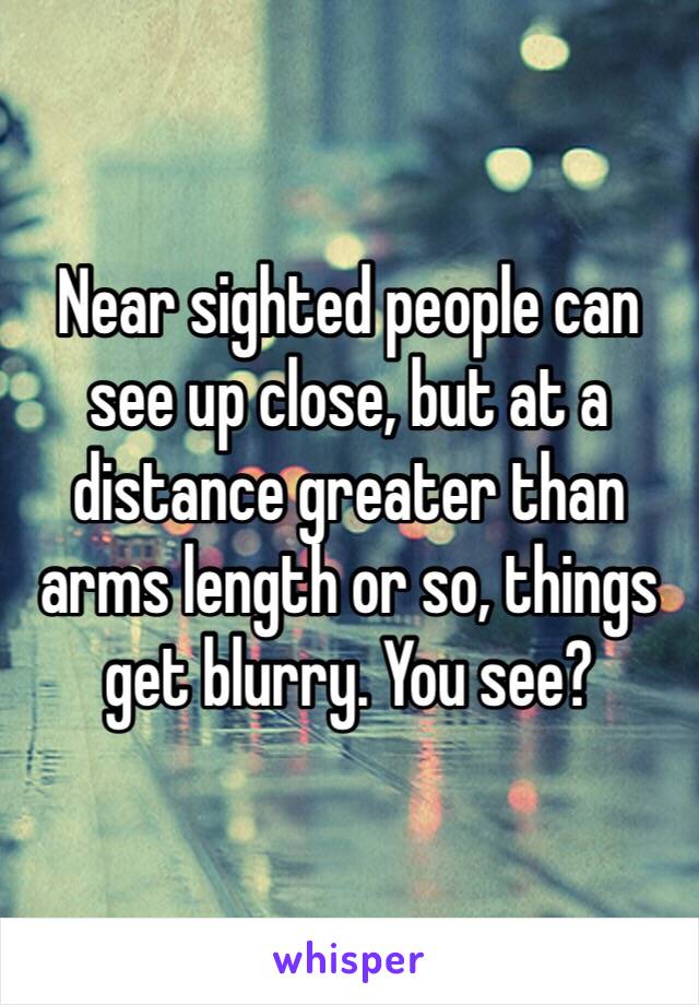 Near sighted people can see up close, but at a distance greater than arms length or so, things get blurry. You see? 