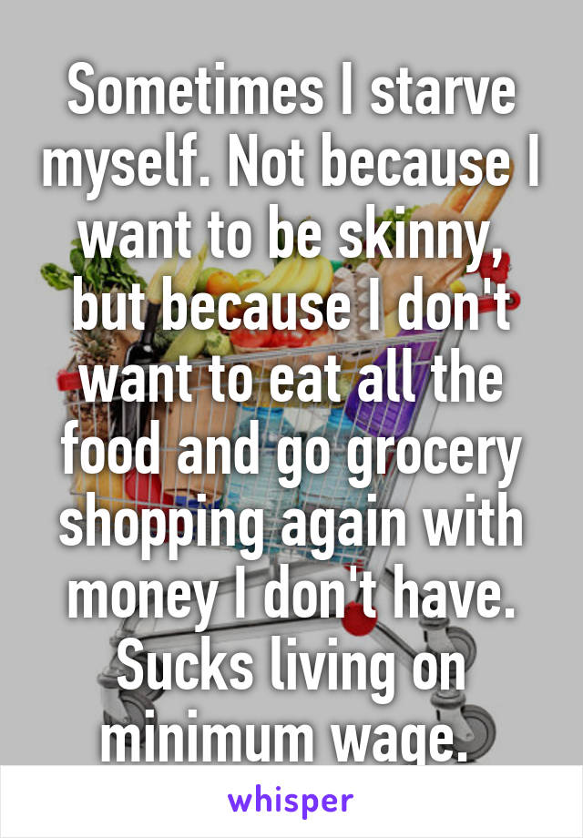 Sometimes I starve myself. Not because I want to be skinny, but because I don't want to eat all the food and go grocery shopping again with money I don't have.
Sucks living on minimum wage. 