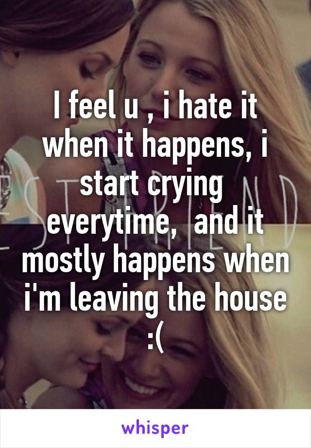 I feel u , i hate it when it happens, i start crying  everytime,  and it mostly happens when i'm leaving the house :(