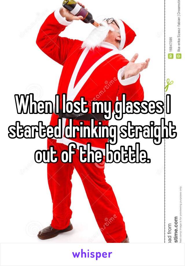 When I lost my glasses I started drinking straight out of the bottle.