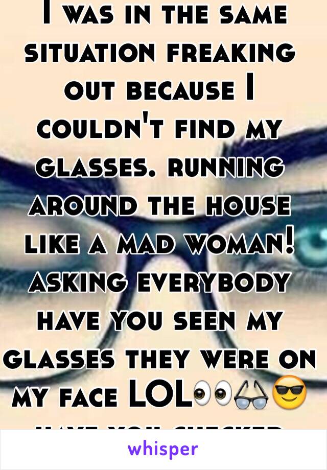  I was in the same situation freaking out because I couldn't find my glasses. running around the house like a mad woman!asking everybody have you seen my glasses they were on my face LOL👀👓😎 have you checked your face?