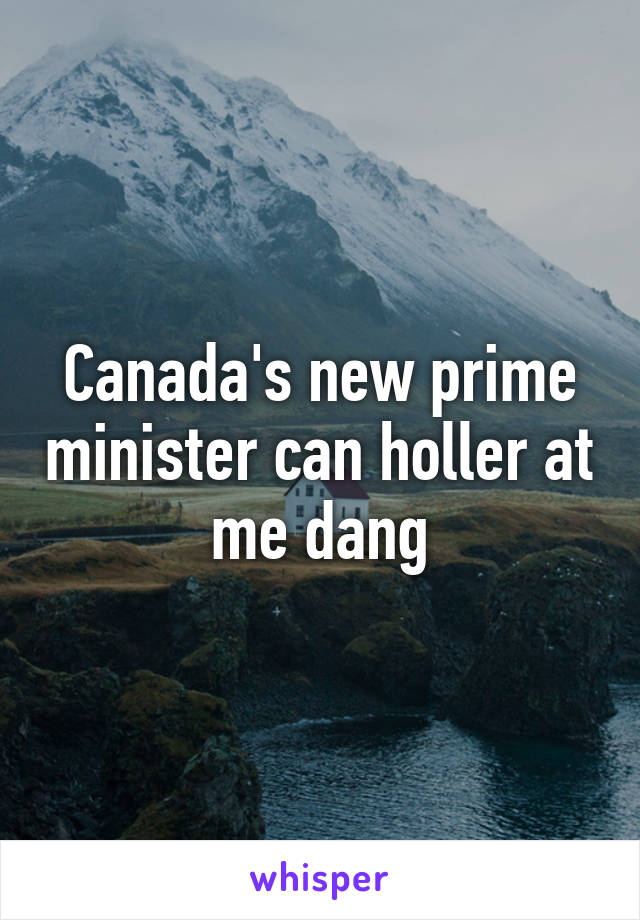 Canada's new prime minister can holler at me dang