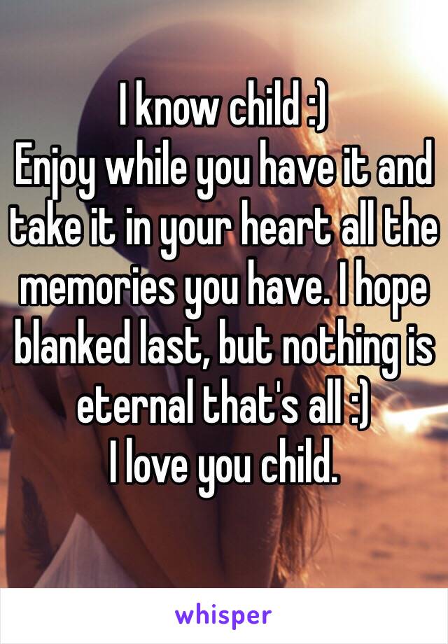 I know child :) 
Enjoy while you have it and take it in your heart all the memories you have. I hope blanked last, but nothing is eternal that's all :) 
I love you child.
