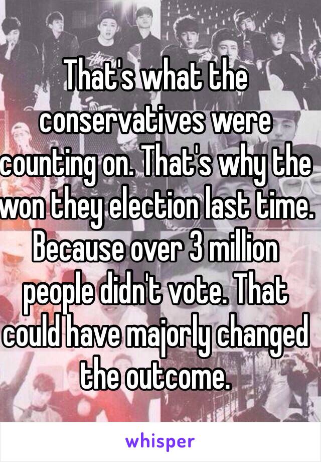 That's what the conservatives were counting on. That's why the won they election last time. Because over 3 million people didn't vote. That could have majorly changed the outcome. 