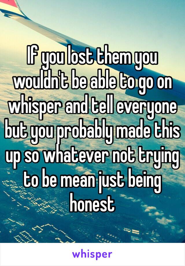 If you lost them you wouldn't be able to go on whisper and tell everyone but you probably made this up so whatever not trying to be mean just being honest 