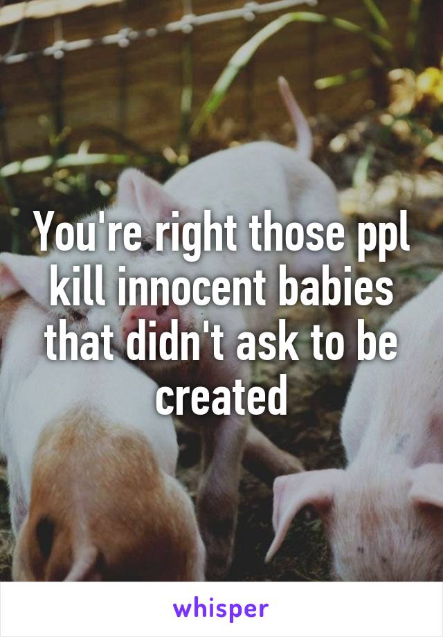 You're right those ppl kill innocent babies that didn't ask to be created