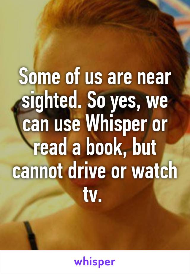 Some of us are near sighted. So yes, we can use Whisper or read a book, but cannot drive or watch tv. 