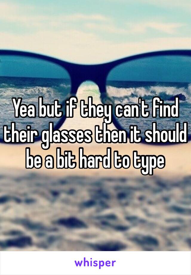 Yea but if they can't find their glasses then it should be a bit hard to type