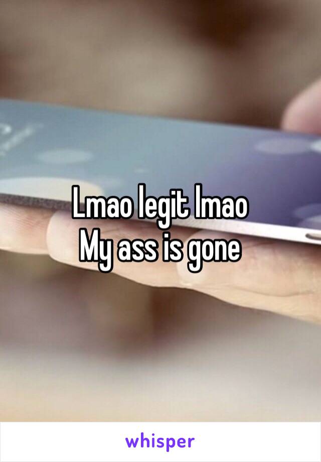 Lmao legit lmao 
My ass is gone