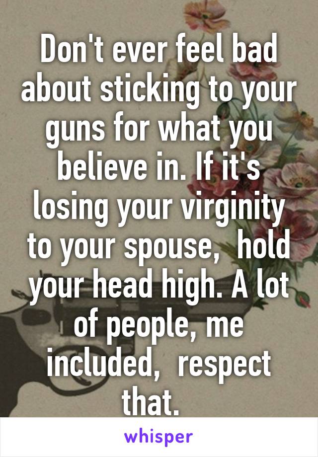 Don't ever feel bad about sticking to your guns for what you believe in. If it's losing your virginity to your spouse,  hold your head high. A lot of people, me included,  respect that.  