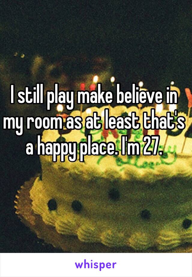 I still play make believe in my room as at least that's a happy place. I'm 27.