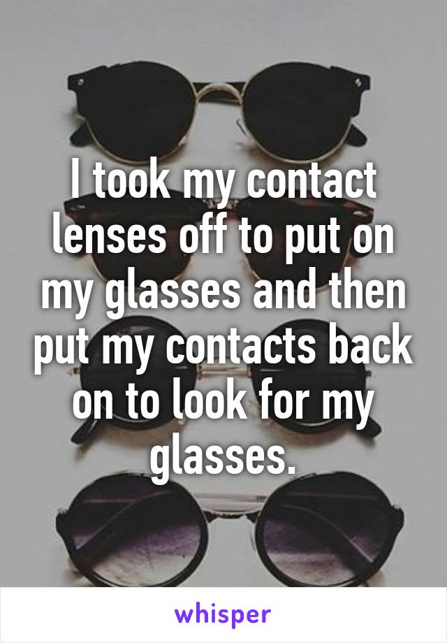 I took my contact lenses off to put on my glasses and then put my contacts back on to look for my glasses.