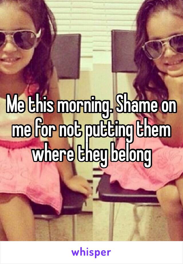 Me this morning. Shame on me for not putting them where they belong 