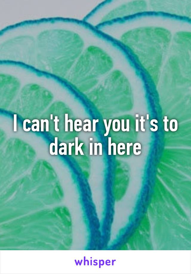 I can't hear you it's to dark in here