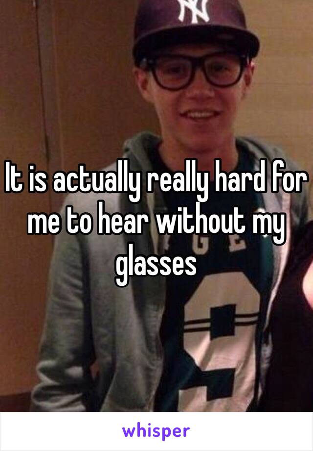 It is actually really hard for me to hear without my glasses 