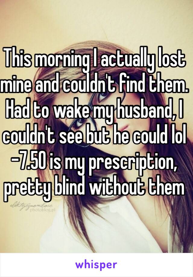 This morning I actually lost mine and couldn't find them. Had to wake my husband, I couldn't see but he could lol
-7.50 is my prescription, pretty blind without them