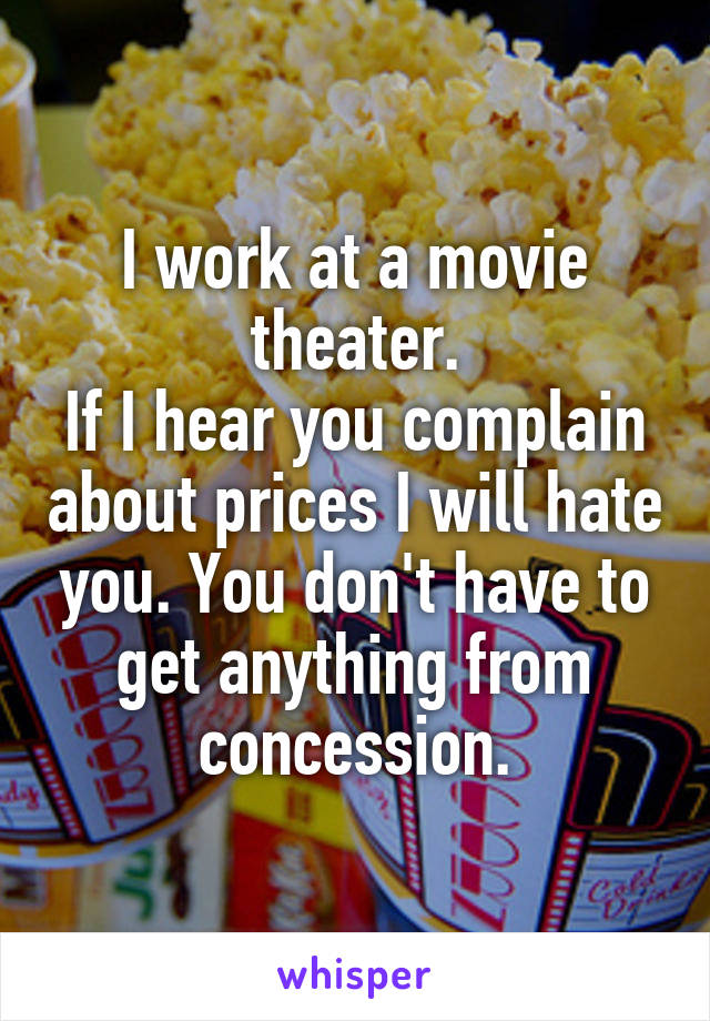 I work at a movie theater.
If I hear you complain about prices I will hate you. You don't have to get anything from concession.