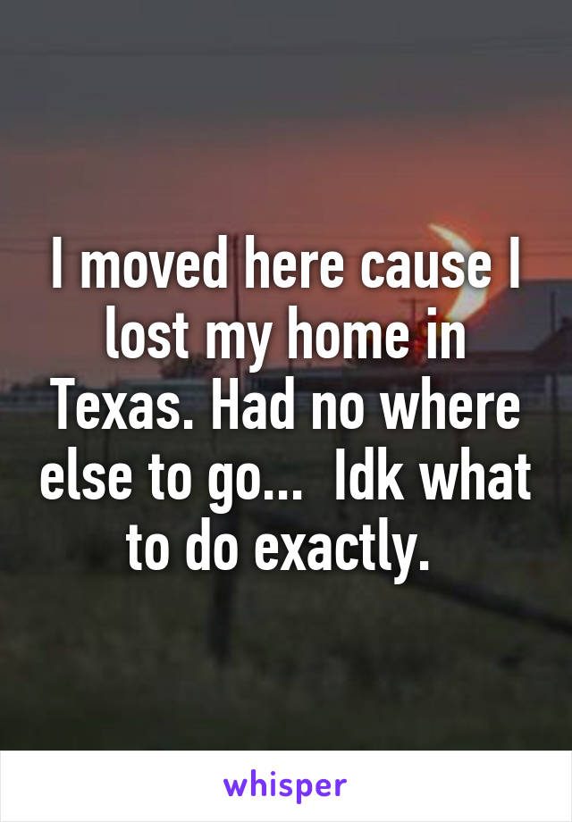 I moved here cause I lost my home in Texas. Had no where else to go...  Idk what to do exactly. 