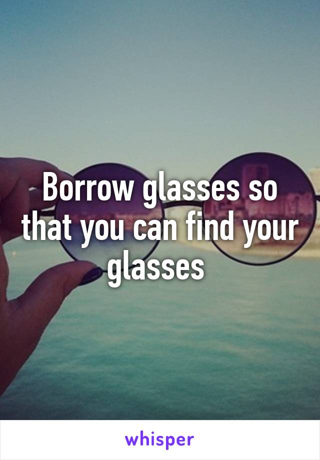 Borrow glasses so that you can find your glasses 