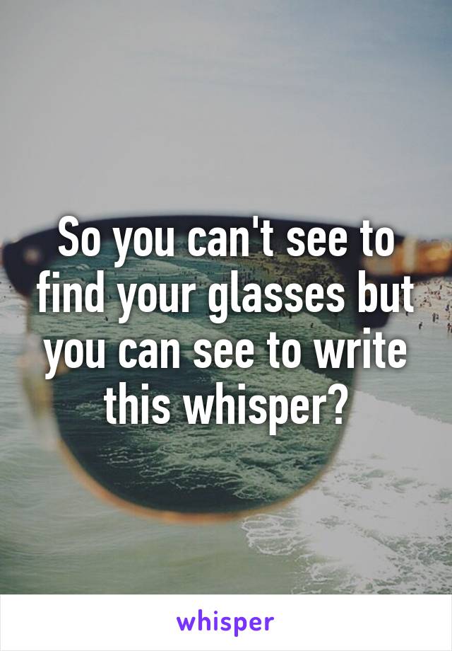 So you can't see to find your glasses but you can see to write this whisper?