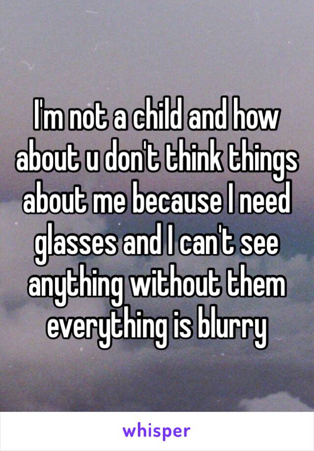 I'm not a child and how about u don't think things about me because I need glasses and I can't see anything without them everything is blurry