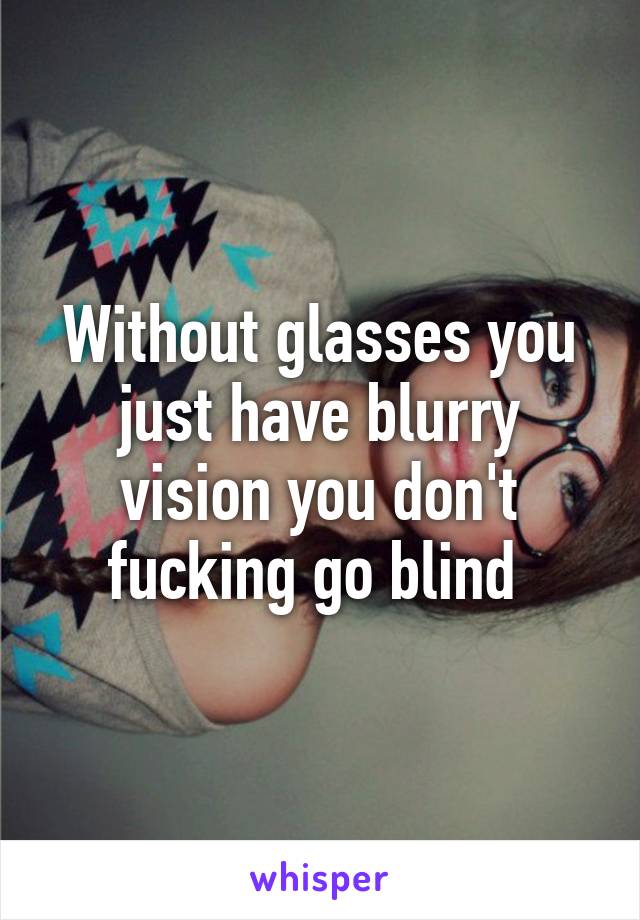 Without glasses you just have blurry vision you don't fucking go blind 