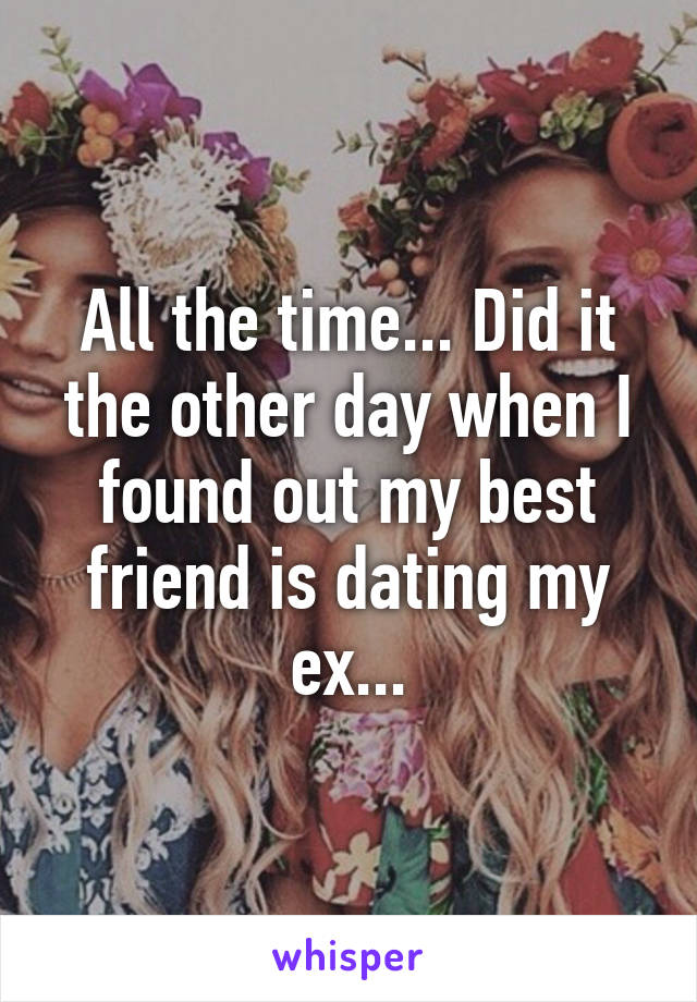 All the time... Did it the other day when I found out my best friend is dating my ex...